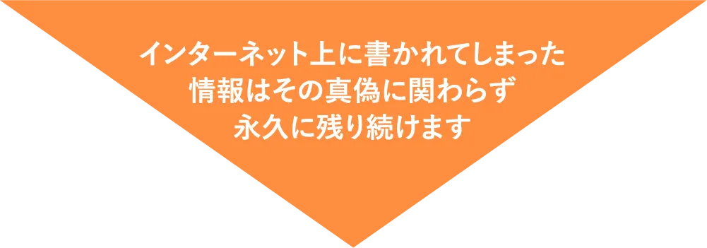 インターネット上に書かれてしまった情報はその真偽に関わらず永久に残り続けます